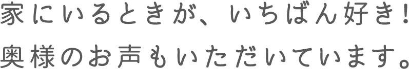 家にいる時が、いちばん好き！奥様のお声もいただいています。