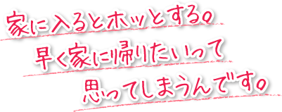 家に入るとホッとする。早く家に帰りたいって思ってしまうんです。