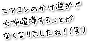 エアコンのかけすぎで夫婦喧嘩をすることがなくなりましたね。