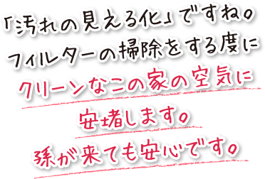 「汚れの見える化」ですね。フィルターの掃除をする度にクリーンなこの家の空気に安堵します。孫が来ても安心です。