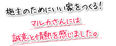 施主のためにいい家をつくる！マルカさんには誠意と情熱を感じました。