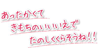 あったかくて、きもちのいい家で、楽しく暮らそうね！