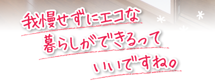 我慢せずにエコな暮らしができるっていいですね。