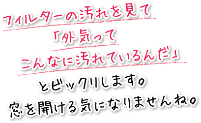 フィルターの汚れを見て「外気ってこんなに汚れているんだ」とビックリします。窓を開ける気になりませんね。