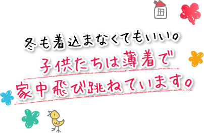 冬も着込まなくてもいい。子供たちは薄着で家中飛び跳ねています。