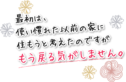 最初は、使い慣れた以前の家に住もうと考えたのですがもう戻る気がしません。