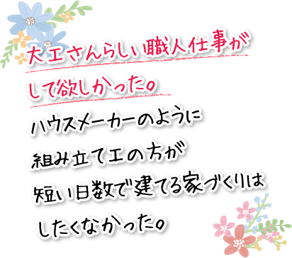 大工さんらしい職人仕事がして欲しかった。ハウスメーカーのように組み立て工の方が短い日数で建てる家づくりはしたくなかった。