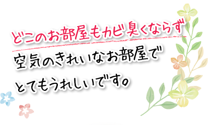 どこのお部屋もカビ臭くならず空気のきれいなお部屋でとてもうれしいです。