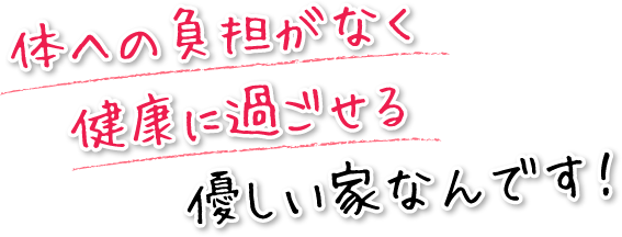 体への負担がなく健康に過ごせる優しい家なんです！