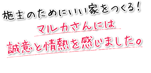 施主のためにいい家をつくる！マルカさんには誠意と情熱を感じました。