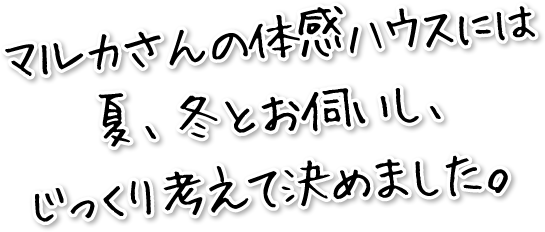 マルカさんの体感ハウスには夏、冬とお伺いし、じっくり考えて決めました。