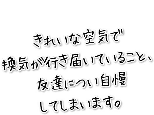 きれいな空気で換気が行き届いていること、友達につい自慢してしまいます。